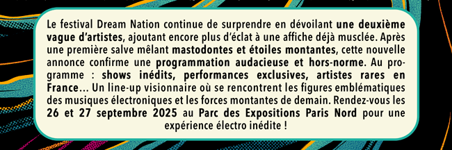 Le festival Dream Nation continue de surprendre en d&eacute;voilant une deuxi&egrave;me vague d&rsquo;artistes, ajoutant encore plus d&rsquo;&eacute;clat &agrave; une affiche d&eacute;j&agrave; muscl&eacute;e. Apr&egrave;s une premi&egrave;re salve m&ecirc;lant mastodontes et &eacute;toiles montantes, cette nouvelle annonce confirme une programmation audacieuse et hors-norme. Au programme : shows in&eacute;dits, performances exclusives, artistes rares en France&hellip; Un line-up visionnaire o&ugrave; se rencontrent les figures embl&eacute;matiques des musiques &eacute;lectroniques et les forces montantes de demain. Rendez-vous les 26 et 27 septembre 2025 au Parc des Expositions Paris Nord pour une exp&eacute;rience &eacute;lectro in&eacute;dite !