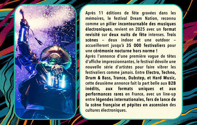 Apr&egrave;s 11 &eacute;ditions de f&ecirc;te grav&eacute;es dans les m&eacute;moires, le festival Dream Nation, reconnu comme un pilier incontournable des musiques &eacute;lectroniques, revient en 2025 avec un format revisit&eacute; sur deux nuits de f&ecirc;te intenses. Trois sc&egrave;nes &mdash; deux indoor et une outdoor &mdash; accueilleront jusqu&rsquo;&agrave; 35 000 festivaliers pour une c&eacute;r&eacute;monie nocturne hors norme ! 