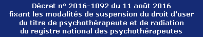 Décret n° 2016-1092 du 11 août 2016 
fixant les modalités de suspension du droit d'user 
du titre de psychothérapeute et de radiation 
du registre national des psychothérapeutes
